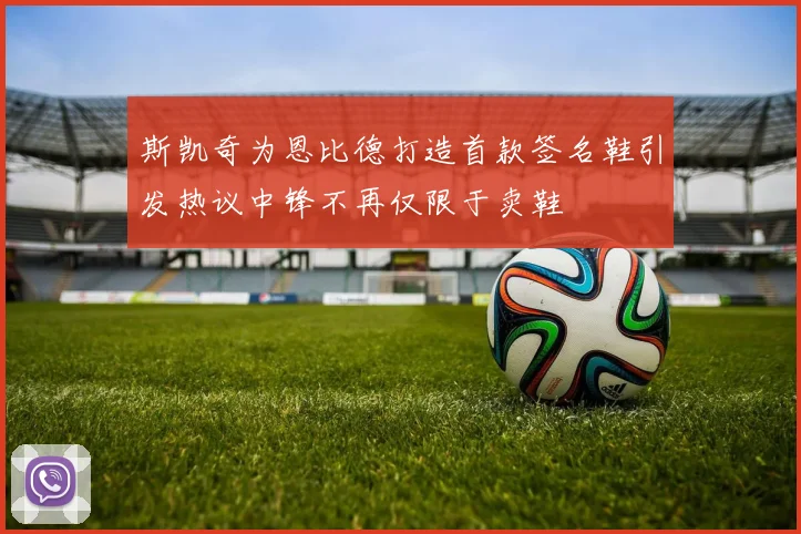 斯凯奇为恩比德打造首款签名鞋引发热议中锋不再仅限于卖鞋