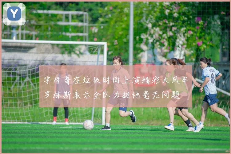 字母哥在垃圾时间上演精彩大风车罗林斯表示全队力挺他毫无问题