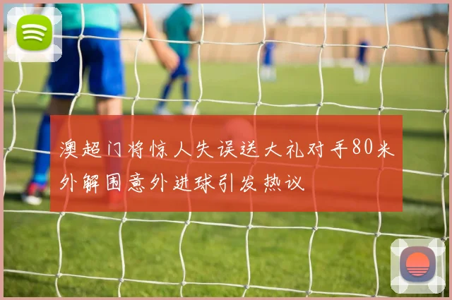 澳超门将惊人失误送大礼对手80米外解围意外进球引发热议