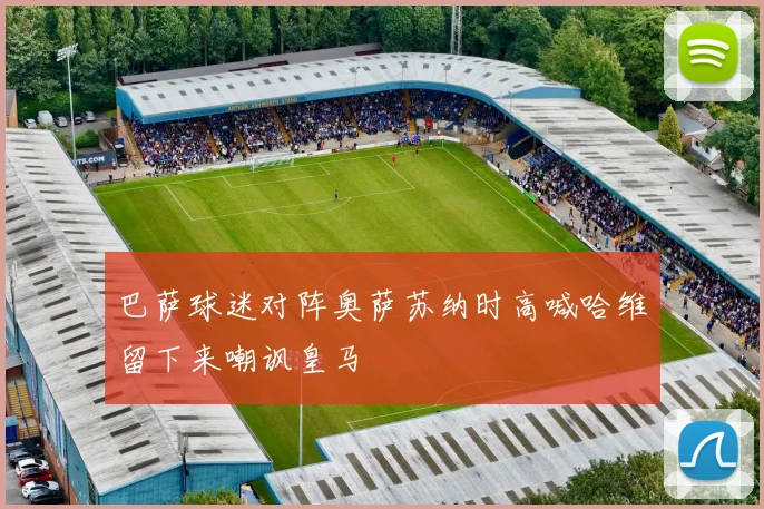 巴萨球迷对阵奥萨苏纳时高喊哈维留下来嘲讽皇马